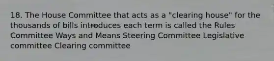 18. The House Committee that acts as a "clearing house" for the thousands of bills introduces each term is called the Rules Committee Ways and Means Steering Committee Legislative committee Clearing committee