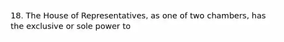 18. The House of Representatives, as one of two chambers, has the exclusive or sole power to