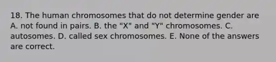 18. The human chromosomes that do not determine gender are A. not found in pairs. B. the "X" and "Y" chromosomes. C. autosomes. D. called sex chromosomes. E. None of the answers are correct.