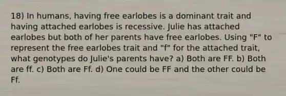 18) In humans, having free earlobes is a dominant trait and having attached earlobes is recessive. Julie has attached earlobes but both of her parents have free earlobes. Using "F" to represent the free earlobes trait and "f" for the attached trait, what genotypes do Julie's parents have? a) Both are FF. b) Both are ff. c) Both are Ff. d) One could be FF and the other could be Ff.