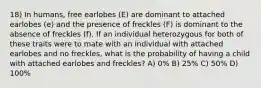 18) In humans, free earlobes (E) are dominant to attached earlobes (e) and the presence of freckles (F) is dominant to the absence of freckles (f). If an individual heterozygous for both of these traits were to mate with an individual with attached earlobes and no freckles, what is the probability of having a child with attached earlobes and freckles? A) 0% B) 25% C) 50% D) 100%