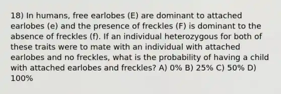 18) In humans, free earlobes (E) are dominant to attached earlobes (e) and the presence of freckles (F) is dominant to the absence of freckles (f). If an individual heterozygous for both of these traits were to mate with an individual with attached earlobes and no freckles, what is the probability of having a child with attached earlobes and freckles? A) 0% B) 25% C) 50% D) 100%