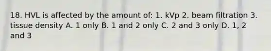 18. HVL is affected by the amount of: 1. kVp 2. beam filtration 3. tissue density A. 1 only B. 1 and 2 only C. 2 and 3 only D. 1, 2 and 3