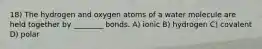 18) The hydrogen and oxygen atoms of a water molecule are held together by ________ bonds. A) ionic B) hydrogen C) covalent D) polar