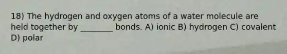 18) The hydrogen and oxygen atoms of a water molecule are held together by ________ bonds. A) ionic B) hydrogen C) covalent D) polar