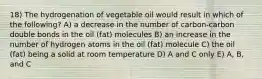 18) The hydrogenation of vegetable oil would result in which of the following? A) a decrease in the number of carbon-carbon double bonds in the oil (fat) molecules B) an increase in the number of hydrogen atoms in the oil (fat) molecule C) the oil (fat) being a solid at room temperature D) A and C only E) A, B, and C