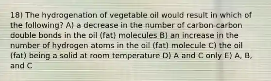 18) The hydrogenation of vegetable oil would result in which of the following? A) a decrease in the number of carbon-carbon double bonds in the oil (fat) molecules B) an increase in the number of hydrogen atoms in the oil (fat) molecule C) the oil (fat) being a solid at room temperature D) A and C only E) A, B, and C