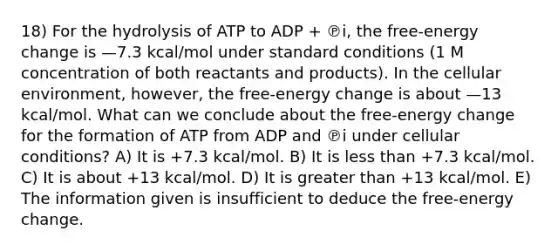 18) For the hydrolysis of ATP to ADP + ℗i, the free-energy change is —7.3 kcal/mol under standard conditions (1 M concentration of both reactants and products). In the cellular environment, however, the free-energy change is about —13 kcal/mol. What can we conclude about the free-energy change for the formation of ATP from ADP and ℗i under cellular conditions? A) It is +7.3 kcal/mol. B) It is less than +7.3 kcal/mol. C) It is about +13 kcal/mol. D) It is greater than +13 kcal/mol. E) The information given is insufficient to deduce the free-energy change.