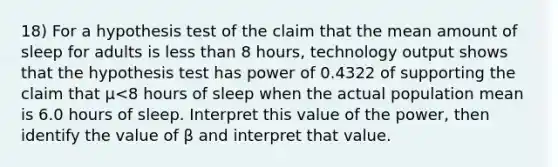 18) For a hypothesis test of the claim that the mean amount of sleep for adults is less than 8 ​hours, technology output shows that the hypothesis test has power of 0.4322 of supporting the claim that μ<8 hours of sleep when the actual population mean is 6.0 hours of sleep. Interpret this value of the​ power, then identify the value of β and interpret that value.