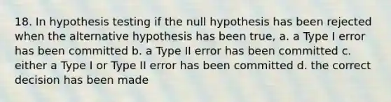 18. In hypothesis testing if the null hypothesis has been rejected when the alternative hypothesis has been true, a. a Type I error has been committed b. a Type II error has been committed c. either a Type I or Type II error has been committed d. the correct decision has been made