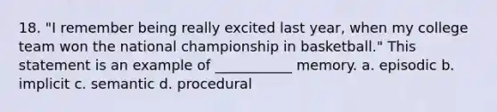 18. "I remember being really excited last year, when my college team won the national championship in basketball." This statement is an example of ___________ memory. a. episodic b. implicit c. semantic d. procedural