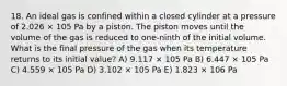 18. An ideal gas is confined within a closed cylinder at a pressure of 2.026 × 105 Pa by a piston. The piston moves until the volume of the gas is reduced to one-ninth of the initial volume. What is the final pressure of the gas when its temperature returns to its initial value? A) 9.117 × 105 Pa B) 6.447 × 105 Pa C) 4.559 × 105 Pa D) 3.102 × 105 Pa E) 1.823 × 106 Pa