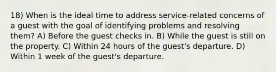 18) When is the ideal time to address service-related concerns of a guest with the goal of identifying problems and resolving them? A) Before the guest checks in. B) While the guest is still on the property. C) Within 24 hours of the guest's departure. D) Within 1 week of the guest's departure.