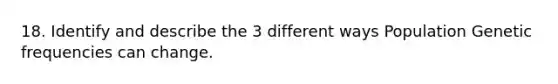 18. Identify and describe the 3 different ways Population Genetic frequencies can change.