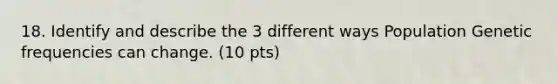 18. Identify and describe the 3 different ways Population Genetic frequencies can change. (10 pts)