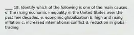 ____ 18. Identify which of the following is one of the main causes of the rising economic inequality in the United States over the past few decades. a. economic globalization b. high and rising inflation c. increased international conflict d. reduction in global trading