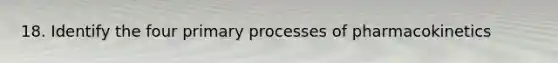 18. Identify the four primary processes of pharmacokinetics