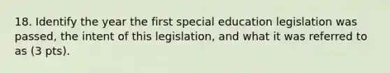 18. Identify the year the first special education legislation was passed, the intent of this legislation, and what it was referred to as (3 pts).