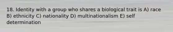 18. Identity with a group who shares a biological trait is A) race B) ethnicity C) nationality D) multinationalism E) self determination