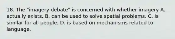 18. The "imagery debate" is concerned with whether imagery A. actually exists. B. can be used to solve spatial problems. C. is similar for all people. D. is based on mechanisms related to language.