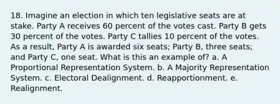 18. Imagine an election in which ten legislative seats are at stake. Party A receives 60 percent of the votes cast. Party B gets 30 percent of the votes. Party C tallies 10 percent of the votes. As a result, Party A is awarded six seats; Party B, three seats; and Party C, one seat. What is this an example of? a. A Proportional Representation System. b. A Majority Representation System. c. Electoral Dealignment. d. Reapportionment. e. Realignment.