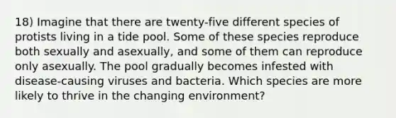 18) Imagine that there are twenty-five different species of protists living in a tide pool. Some of these species reproduce both sexually and asexually, and some of them can reproduce only asexually. The pool gradually becomes infested with disease-causing viruses and bacteria. Which species are more likely to thrive in the changing environment?