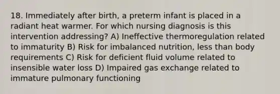 18. Immediately after birth, a preterm infant is placed in a radiant heat warmer. For which nursing diagnosis is this intervention addressing? A) Ineffective thermoregulation related to immaturity B) Risk for imbalanced nutrition, less than body requirements C) Risk for deficient fluid volume related to insensible water loss D) Impaired gas exchange related to immature pulmonary functioning