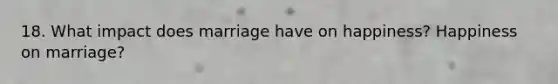 18. What impact does marriage have on happiness? Happiness on marriage?