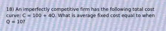 18) An imperfectly competitive firm has the following total cost curve: C = 100 + 4Q. What is average fixed cost equal to when Q = 10?