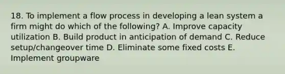 18. To implement a flow process in developing a lean system a firm might do which of the following? A. Improve capacity utilization B. Build product in anticipation of demand C. Reduce setup/changeover time D. Eliminate some fixed costs E. Implement groupware