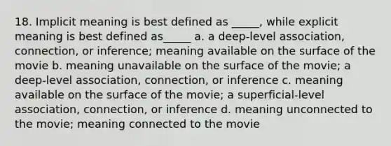 18. Implicit meaning is best defined as _____, while explicit meaning is best defined as_____ a. a deep-level association, connection, or inference; meaning available on the surface of the movie b. meaning unavailable on the surface of the movie; a deep-level association, connection, or inference c. meaning available on the surface of the movie; a superficial-level association, connection, or inference d. meaning unconnected to the movie; meaning connected to the movie