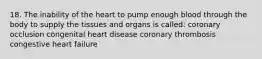 18. The inability of the heart to pump enough blood through the body to supply the tissues and organs is called: coronary occlusion congenital heart disease coronary thrombosis congestive heart failure