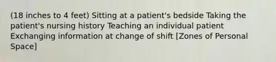 (18 inches to 4 feet) Sitting at a patient's bedside Taking the patient's nursing history Teaching an individual patient Exchanging information at change of shift [Zones of Personal Space]