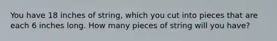 You have 18 inches of string, which you cut into pieces that are each 6 inches long. How many pieces of string will you have?