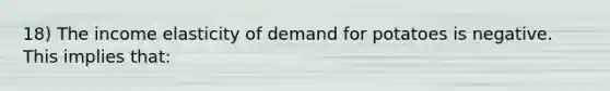 18) The income elasticity of demand for potatoes is negative. This implies that: