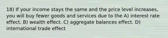 18) If your income stays the same and the price level increases, you will buy fewer goods and services due to the A) interest rate effect. B) wealth effect. C) aggregate balances effect. D) international trade effect