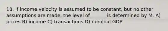 18. If income velocity is assumed to be constant, but no other assumptions are made, the level of ______ is determined by M. A) prices B) income C) transactions D) nominal GDP