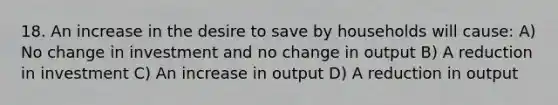 18. An increase in the desire to save by households will​ cause: A) No change in investment and no change in output B) A reduction in investment C) An increase in output D) A reduction in output