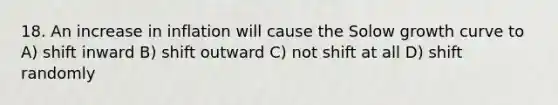 18. An increase in inflation will cause the Solow growth curve to A) shift inward B) shift outward C) not shift at all D) shift randomly