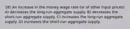 18) An increase in the money wage rate (or of other input prices) A) decreases the long-run aggregate supply. B) decreases the short-run aggregate supply. C) increases the long-run aggregate supply. D) increases the short-run aggregate supply.