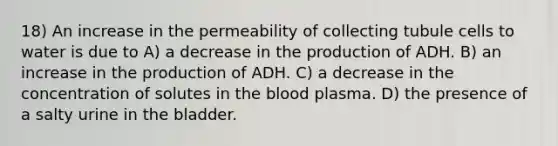 18) An increase in the permeability of collecting tubule cells to water is due to A) a decrease in the production of ADH. B) an increase in the production of ADH. C) a decrease in the concentration of solutes in <a href='https://www.questionai.com/knowledge/k7oXMfj7lk-the-blood' class='anchor-knowledge'>the blood</a> plasma. D) the presence of a salty urine in the bladder.