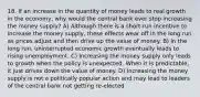 18. If an increase in the quantity of money leads to real growth in the economy, why would the central bank ever stop increasing the money supply? A) Although there is a short-run incentive to increase the money supply, these effects wear off in the long run as prices adjust and then drive up the value of money. B) In the long run, uninterrupted economic growth eventually leads to rising unemployment. C) Increasing the money supply only leads to growth when the policy is unexpected. When it is predictable, it just drives down the value of money. D) Increasing the money supply is not a politically popular action and may lead to leaders of the central bank not getting re-elected.