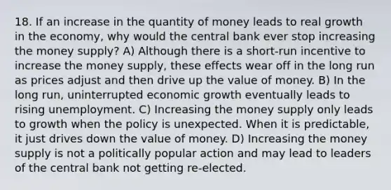 18. If an increase in the quantity of money leads to real growth in the economy, why would the central bank ever stop increasing the money supply? A) Although there is a short-run incentive to increase the money supply, these effects wear off in the long run as prices adjust and then drive up the value of money. B) In the long run, uninterrupted economic growth eventually leads to rising unemployment. C) Increasing the money supply only leads to growth when the policy is unexpected. When it is predictable, it just drives down the value of money. D) Increasing the money supply is not a politically popular action and may lead to leaders of the central bank not getting re-elected.