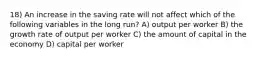 18) An increase in the saving rate will not affect which of the following variables in the long run? A) output per worker B) the growth rate of output per worker C) the amount of capital in the economy D) capital per worker