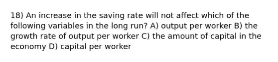 18) An increase in the saving rate will not affect which of the following variables in the long run? A) output per worker B) the growth rate of output per worker C) the amount of capital in the economy D) capital per worker