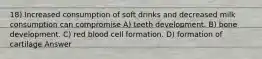 18) Increased consumption of soft drinks and decreased milk consumption can compromise A) teeth development. B) bone development. C) red blood cell formation. D) formation of cartilage Answer