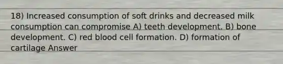 18) Increased consumption of soft drinks and decreased milk consumption can compromise A) teeth development. B) bone development. C) red blood cell formation. D) formation of cartilage Answer