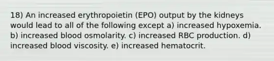 18) An increased erythropoietin (EPO) output by the kidneys would lead to all of the following except a) increased hypoxemia. b) increased blood osmolarity. c) increased RBC production. d) increased blood viscosity. e) increased hematocrit.