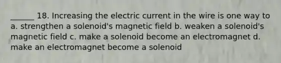 ______ 18. Increasing the electric current in the wire is one way to a. strengthen a solenoid's magnetic field b. weaken a solenoid's magnetic field c. make a solenoid become an electromagnet d. make an electromagnet become a solenoid