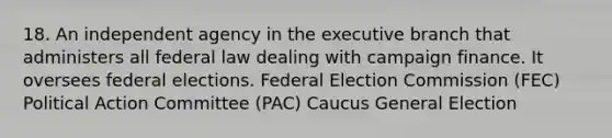 18. An independent agency in the executive branch that administers all federal law dealing with campaign finance. It oversees federal elections. Federal Election Commission (FEC) Political Action Committee (PAC) Caucus General Election